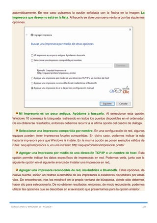 CURSO EXPERTO WINDOWS 10 - RICOSOFT 277
automáticamente. En ese caso pulsamos la opción señalada con la flecha en la imagen: La
impresora que deseo no está en la lista. Al hacerlo se abre una nueva ventana con las siguientes
opciones.
Mi impresora es un poco antigua. Ayúdame a buscarla. Al seleccionar esta opción,
Windows 10 comienza la búsqueda rastreando en todos los puertos disponibles en el ordenador.
De no obtenerse resultados, entonces debemos recurrir a la última opción del cuadro de diálogo.
Seleccionar una impresora compartida por nombre. En una configuración de red, algunos
equipos pueden tener impresoras locales compartidas. En dicho caso, podemos indicar la ruta
hacia la impresora para que Windows la instale. En la misma opción se ponen ejemplos válidos de
rutas: equipoimpresora o, en una intranet, http://equipo/printers/impresora/.printer.
Agregar una impresora por medio de una dirección TCP/IP o un nombre de host. Esta
opción permite indicar los datos específicos de impresoras en red. Podemos verla, junto con la
siguiente opción en el siguiente avanzado Instalar una impresora en red
Agregar una impresora reconocible de red, inalámbrica o Bluetooth. Estas opciones, de
nueva cuenta, inician un rastreo automático de las impresoras o escáneres disponibles por estas
vías. De encontrarlos, nos los mostrará en la propia ventana de búsqueda, donde sólo debemos
hacer clic para seleccionarla. De no obtener resultados, entonces, de modo redundante, podemos
utilizar las opciones que se describen en el avanzado que presentamos para la opción anterior.
 