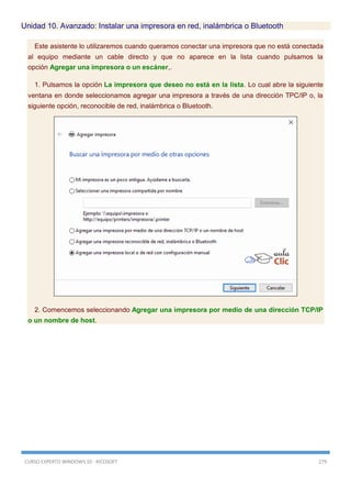 CURSO EXPERTO WINDOWS 10 - RICOSOFT 279
Unidad 10. Avanzado: Instalar una impresora en red, inalámbrica o Bluetooth
Este asistente lo utilizaremos cuando queramos conectar una impresora que no está conectada
al equipo mediante un cable directo y que no aparece en la lista cuando pulsamos la
opción Agregar una impresora o un escáner,.
1. Pulsamos la opción La impresora que deseo no está en la lista. Lo cual abre la siguiente
ventana en donde seleccionamos agregar una impresora a través de una dirección TPC/IP o, la
siguiente opción, reconocible de red, inalámbrica o Bluetooth.
2. Comencemos seleccionando Agregar una impresora por medio de una dirección TCP/IP
o un nombre de host.
 