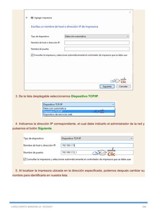 CURSO EXPERTO WINDOWS 10 - RICOSOFT 280
3. De la lista desplegable seleccionamos Dispositivo TCP/IP.
4. Indicamos la dirección IP correspondiente, el cual debe indicarlo el administrador de la red y
pulsamos el botón Siguiente.
5. Al localizar la impresora ubicada en la dirección especificada, podemos después cambiar su
nombre para identificarla en nuestra lista.
 