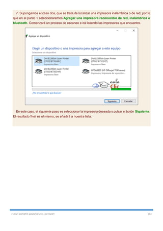 CURSO EXPERTO WINDOWS 10 - RICOSOFT 282
7. Supongamos el caso dos, que se trata de localizar una impresora inalámbrica o de red, por lo
que en el punto 1 seleccionaremos Agregar una impresora reconocible de red, inalámbrica o
bluetooth. Comenzará un proceso de escaneo e irá listando las impresoras que encuentre.
En este caso, el siguiente paso es seleccionar la impresora deseada y pulsar el botón Siguiente.
El resultado final es el mismo, se añadirá a nuestra lista.
 
