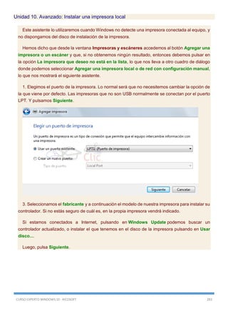 CURSO EXPERTO WINDOWS 10 - RICOSOFT 283
Unidad 10. Avanzado: Instalar una impresora local
Este asistente lo utilizaremos cuando Windows no detecte una impresora conectada al equipo, y
no dispongamos del disco de instalación de la impresora.
Hemos dicho que desde la ventana Impresoras y escáneres accedemos al botón Agregar una
impresora o un escáner y que, si no obtenemos ningún resultado, entonces debemos pulsar en
la opción La impresora que deseo no está en la lista, lo que nos lleva a otro cuadro de diálogo
donde podemos seleccionar Agregar una impresora local o de red con configuración manual,
lo que nos mostrará el siguiente asistente.
1. Elegimos el puerto de la impresora. Lo normal será que no necesitemos cambiar la opción de
la que viene por defecto. Las impresoras que no son USB normalmente se conectan por el puerto
LPT. Y pulsamos Siguiente.
3. Seleccionamos el fabricante y a continuación el modelo de nuestra impresora para instalar su
controlador. Si no estás seguro de cuál es, en la propia impresora vendrá indicado.
Si estamos conectados a Internet, pulsando en Windows Update podemos buscar un
controlador actualizado, o instalar el que tenemos en el disco de la impresora pulsando en Usar
disco....
Luego, pulsa Siguiente.
 