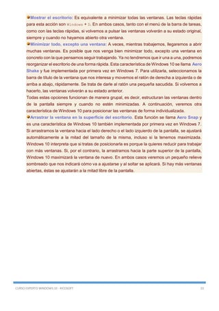 CURSO EXPERTO WINDOWS 10 - RICOSOFT 23
Mostrar el escritorio: Es equivalente a minimizar todas las ventanas. Las teclas rápidas
para esta acción son Windows + D. En ambos casos, tanto con el menú de la barra de tareas,
como con las teclas rápidas, si volvemos a pulsar las ventanas volverán a su estado original,
siempre y cuando no hayamos abierto otra ventana.
Minimizar todo, excepto una ventana: A veces, mientras trabajemos, llegaremos a abrir
muchas ventanas. Es posible que nos venga bien minimizar todo, excepto una ventana en
concreto con la que pensamos seguir trabajando. Ya no tendremos que ir una a una, podremos
reorganizar el escritorio de una forma rápida. Esta característica de Windows 10 se llama Aero
Shake y fue implementada por primera vez en Windows 7. Para utilizarla, seleccionamos la
barra de título de la ventana que nos interesa y movemos el ratón de derecha a izquierda o de
arriba a abajo, rápidamente. Se trata de darle al ratón una pequeña sacudida. Si volvemos a
hacerlo, las ventanas volverán a su estado anterior.
Todas estas opciones funcionan de manera grupal, es decir, estructuran las ventanas dentro
de la pantalla siempre y cuando no estén minimizadas. A continuación, veremos otra
característica de Windows 10 para posicionar las ventanas de forma individualizada.
Arrastrar la ventana en la superficie del escritorio. Esta función se llama Aero Snap y
es una característica de Windows 10 también implementada por primera vez en Windows 7.
Si arrastramos la ventana hacia el lado derecho o el lado izquierdo de la pantalla, se ajustará
automáticamente a la mitad del tamaño de la misma, incluso si la tenemos maximizada.
Windows 10 interpreta que si tratas de posicionarla es porque la quieres reducir para trabajar
con más ventanas. Si, por el contrario, la arrastramos hacia la parte superior de la pantalla,
Windows 10 maximizará la ventana de nuevo. En ambos casos veremos un pequeño relieve
sombreado que nos indicará cómo va a ajustarse y al soltar se aplicará. Si hay más ventanas
abiertas, éstas se ajustarán a la mitad libre de la pantalla.
 