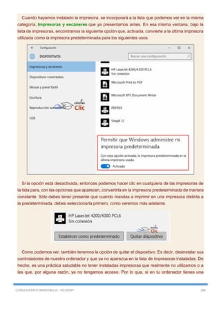CURSO EXPERTO WINDOWS 10 - RICOSOFT 286
Cuando hayamos instalado la impresora, se incorporará a la lista que podemos ver en la misma
categoría, Impresoras y escáneres que ya presentamos antes. En esa misma ventana, bajo la
lista de impresoras, encontramos la siguiente opción que, activada, convierte a la última impresora
utilizada como la impresora predeterminada para los siguientes usos.
Si la opción está desactivada, entonces podemos hacer clic en cualquiera de las impresoras de
la lista para, con las opciones que aparecen, convertirla en la impresora predeterminada de manera
constante. Sólo debes tener presente que cuando mandas a imprimir en una impresora distinta a
la predeterminada, debes seleccionarla primero, como veremos más adelante.
Como podemos ver, también tenemos la opción de quitar el dispositivo. Es decir, desinstalar sus
controladores de nuestro ordenador y que ya no aparezca en la lista de impresoras instaladas. De
hecho, es una práctica saludable no tener instaladas impresoras que realmente no utilizamos o a
las que, por alguna razón, ya no tengamos acceso. Por lo que, si en tu ordenador tienes una
 