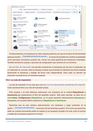 CURSO EXPERTO WINDOWS 10 - RICOSOFT 288
Si seleccionamos una impresora en esta ventana podremos ver que en la barra de herramientas
aparece el botón . A través de él podremos cambiar propiedades
como: permisos, formularios, puertos, etc. y tener una visión global de las impresoras conectadas.
También tendremos acceso a opciones de configuración que veremos en su momento.
Un servidor de impresión nos permite conectarnos a impresoras de red que no dependen de
un ordenador en concreto. Esto es útil para no tener que encender el ordenador que tiene instalada
físicamente la impresora y trabajar de forma más independiente. Para crear un servidor de
impresión necesitaremos un hardware especial.
10.2. La cola de impresión
La cola de impresión no es más que una lista con los documentos pendientes de imprimir.
Cada impresora tiene una cola de impresión propia.
Para acceder a la cola debemos seleccionar una impresora de la ventana Dispositivos e
impresoras que presentamos al final del apartado anterior. Sólo para recordar, se abre con el
menú Inicio, Configuración, Dispositivos, en el panel izquierdo seleccionamos Impresoras y
escáneres y en la parte inferior pulsamos en Dispositivos e impresoras.
Decíamos que en esa ventana seleccionamos una impresora y luego pulsamos en la
opción de la barra de herramientas superior. Si lo único que queremos
saber es cuántos documentos están en espera no es necesario acceder a la cola, junto al nombre
y estado de la impresora aparece el número.
 