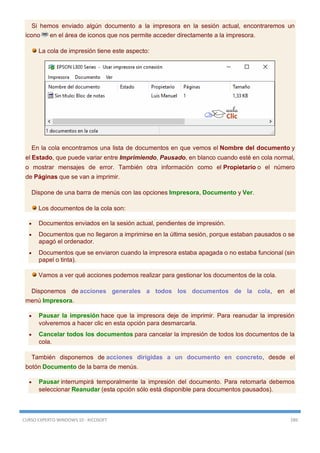 CURSO EXPERTO WINDOWS 10 - RICOSOFT 289
Si hemos enviado algún documento a la impresora en la sesión actual, encontraremos un
icono en el área de iconos que nos permite acceder directamente a la impresora.
La cola de impresión tiene este aspecto:
En la cola encontramos una lista de documentos en que vemos el Nombre del documento y
el Estado, que puede variar entre Imprimiendo, Pausado, en blanco cuando esté en cola normal,
o mostrar mensajes de error. También otra información como el Propietario o el número
de Páginas que se van a imprimir.
Dispone de una barra de menús con las opciones Impresora, Documento y Ver.
Los documentos de la cola son:
 Documentos enviados en la sesión actual, pendientes de impresión.
 Documentos que no llegaron a imprimirse en la última sesión, porque estaban pausados o se
apagó el ordenador.
 Documentos que se enviaron cuando la impresora estaba apagada o no estaba funcional (sin
papel o tinta).
Vamos a ver qué acciones podemos realizar para gestionar los documentos de la cola.
Disponemos de acciones generales a todos los documentos de la cola, en el
menú Impresora.
 Pausar la impresión hace que la impresora deje de imprimir. Para reanudar la impresión
volveremos a hacer clic en esta opción para desmarcarla.
 Cancelar todos los documentos para cancelar la impresión de todos los documentos de la
cola.
También disponemos de acciones dirigidas a un documento en concreto, desde el
botón Documento de la barra de menús.
 Pausar interrumpirá temporalmente la impresión del documento. Para retomarla debemos
seleccionar Reanudar (esta opción sólo está disponible para documentos pausados).
 