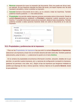 CURSO EXPERTO WINDOWS 10 - RICOSOFT 290
 Reiniciar empezará de nuevo la impresión del documento. Esto nos puede ser útil en caso,
por ejemplo, de que hayamos colocado los folios del revés y se hayan impreso mal. No será
necesario cancelarlo y volver a solicitar su impresión.
 Cancelar borrará el documento de la cola y ya no volverá a tratar de imprimirse. También
podemos hacerlo pulsando SUPR tras seleccionarlo.
 Propiedades nos permite realizar algunas acciones avanzadas sobre el documento. Desde la
pestaña General podemos establecer su Prioridad o programar cuándo queremos que se
imprima. Y consultar información acerca de la impresión, desde el resto de pestañas. También
podemos acceder a estas opciones haciendo doble clic sobre el documento en la cola de
impresión.
10.3. Propiedades y preferencias de la impresora
Para ver las Propiedades de impresora hay que abrir la ventana Dispositivos e impresoras,
seleccionar una impresora y hacer clic con el botón derecho del ratón sobre ella. También podemos
seleccionarla, pulsar la tecla ALT y seleccionar la opción en el menú Archivo.
En la ventana de propiedades encontramos información (nombre, ubicación, detalles de lo que
permite o no permite nuestra impresora, etc.) y opciones de configuración (compartir la impresora,
gestionar los permisos o las colas, etc.). Según el tipo de impresora que tengamos instalada es
posible que disponga de más o menos opciones. Vamos a fijarnos en la pestaña General, desde
la que podremos:
 