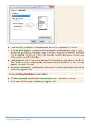 CURSO EXPERTO WINDOWS 10 - RICOSOFT 292
 La Orientación. La orientación del papel puede ser horizontal (apaisado) o vertical.
 El Orden de las páginas. En orden ascendente imprimirá primero la hoja 1, luego la 2 y la 3,
suponiendo que el documento tenga 3 páginas. En orden descendente imprimirá primero la
hoja 3, luego la 2 y por último la 1. Esto es útil si nuestra impresora deja la parte impresa hacia
arriba, porque quedarán ordenadas.
 Las Páginas por hoja. El número de páginas del documento que imprimirá en la hoja. En un
folio Din A4 se pueden imprimir hasta 4 páginas con fuente de 10 puntos. Un valor más alto
se leerá con mucha dificultad.
 Y Opciones avanzadas... que abren una ventana desde la que configurar el tipo de papel, la
calidad de los gráficos, etc.
En la pestaña Papel/Calidad podremos modificar:
 El Origen del papel, eligiendo entre selección automática o alimentación manual.
 Y el Color. Pudiendo elegir entre Blanco y negro o Color.
 