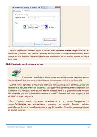 CURSO EXPERTO WINDOWS 10 - RICOSOFT 293

Algunas impresoras permiten elegir la calidad entre borrador, óptima, fotográfica, etc. Es
interesante ajustarlo al valor que más utilizarlo e ir cambiándolo cuando necesitamos más o menos
calidad, de este modo no desperdiciaremos tinta imprimiendo en alta calidad simples apuntes o
borradores.
10.4. Compartir una impresora en red
Si estamos en una oficina o si tenemos varios equipos en casa, es posible que nos
interese compartir una impresora en red, para que todos puedan imprimir a través de ella.
Cuando hemos aprendido a instalar una impresora hemos visto que nos permitía Agregar una
impresora en red, inalámbrica o Bluetooth. Esta opción nos permitiría utilizar la impresora que
físicamente está conectada a otro equipo, a través de la red. Pero, si lo que queremos es compartir
una impresora que está conectada físicamente a nuestro ordenador con otros equipos, lo que
debemos hacer es compartirla.
Para compartir nuestra impresora accederemos a la pestaña Compartir de la
ventana Propiedades de impresora que acabamos de estudiar. También podemos
pulsar Compartir... en el menú Impresora de la cola de impresión. En ambos casos accedemos a
las mismas opciones.
 