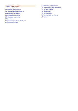 INDICE DEL CURSO
1. Novedades en Windows 10
2. El sistema operativo Windows 10
3. La interfaz de Windows 10
4. Administración de cuentas
5. El Explorador de archivos
6. Búsquedas
7. Aplicaciones incluidas en Windows 10
8. Aplicaciones de Office
9. Multimedia y entretenimiento
10. La impresora y otros dispositivos
11. Sin ratón y teclado
12. Accesibilidad
13. Personalización
14. Administración del Sistema
15. Redes
 
