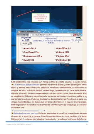 CURSO EXPERTO WINDOWS 10 - RICOSOFT 24
Esta característica está enfocada a un manejo táctil de la pantalla, obviando el uso de menús.
Las barras de desplazamiento permiten movernos a lo largo y ancho de la hoja de forma
rápida y sencilla. Hay barras para desplazar horizontal y verticalmente. La barra sólo se
activará, es decir, podremos utilizarla, cuando haya contenido que no cabe en la ventana.
Además, el tamaño de la barra dependerá de cuánto contenido existe fuera de nuestra área
de visualización: Si la barra es muy pequeña, es porque hay mucho contenido no visible, si es
grande todo lo contrario. Podemos desplazarnos de distintas formas: Arrastrando la barra con
el ratón, haciendo clic en las flechas que hay a los extremos o, en el caso de la barra vertical,
también podremos moviendo la rueda central del ratón hacia arriba o hacia abajo, si el nuestro
dispone de una.
Redimensionar una ventana. Podemos personalizar el tamaño de una ventana colocando
el cursor en el borde de la ventana. Cuando apreciemos que su forma cambia a una flecha
bidireccional , estamos bien situados. Haciendo clic y arrastrando podremos darle forma.
 