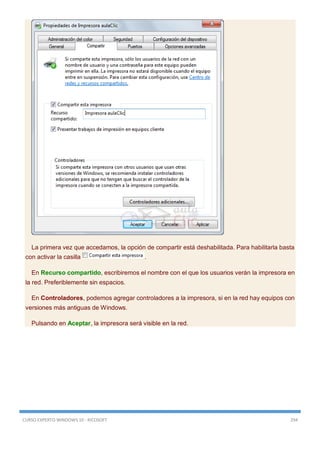 CURSO EXPERTO WINDOWS 10 - RICOSOFT 294
La primera vez que accedamos, la opción de compartir está deshabilitada. Para habilitarla basta
con activar la casilla .
En Recurso compartido, escribiremos el nombre con el que los usuarios verán la impresora en
la red. Preferiblemente sin espacios.
En Controladores, podemos agregar controladores a la impresora, si en la red hay equipos con
versiones más antiguas de Windows.
Pulsando en Aceptar, la impresora será visible en la red.
 