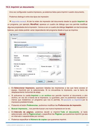 CURSO EXPERTO WINDOWS 10 - RICOSOFT 295
10.5. Imprimir un documento
Una vez configurada nuestra impresora, ya estamos listos para imprimir nuestro documento.
Podemos distinguir entre dos tipos de impresión:
Impresión normal: Al dar la orden de impresión del documento desde la opción Imprimir de
un programa, por ejemplo, WordPad, aparece un cuadro de diálogo que nos permite modificar
algunas propiedades de la impresión. Vamos a ver un cuadro de diálogo Imprimir con las funciones
básicas, pero éstas podrán variar dependiendo del programa desde el que se imprima:
 En Seleccionar Impresora, aparecen listadas las impresoras a las que tiene acceso el
equipo. Imprimirá por la seleccionada. Si no encuentras la impresora, usa la barra de
desplazamiento horizontal de abajo.
 Si activamos la casilla Imprimir a un archivo nos permite imprimir el documento a otro
archivo, en vez de a través de la impresora. Lo guardará, pero no podremos visualizarlo a
menos que instalemos un programa que nos lo permita. Al ejecutarlo se imprimirá por la
impresora predeterminada.
 Pulsando el botón Preferencias, podremos modificar las Preferencias de impresión.
 Buscar impresora... nos permite buscar una nueva impresora en la red.
 En Intervalo de páginas, podemos decidir si imprimir Todo el documento, el texto
seleccionado, sólo la Página actual, o especificar las Páginas que queremos imprimir (ya sea
en intervalo o separándolas por comas).
 Podemos especificar el Número de copias que queremos imprimir.
 