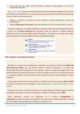 CURSO EXPERTO WINDOWS 10 - RICOSOFT 296
 Si hay más de una copia, imprimirá juntas las copias de cada página, a no ser que
marquemos Intercalar.
Impresión rápida: Ejecuta la impresión directamente en la impresora predeterminada y con las
preferencias que tenga definidas, sin preguntar al usuario previamente. Este modo de impresión es
el que se utiliza normalmente cuando:
 Desde un programa de edición de texto pulsamos el botón Imprimir de la barra de
herramientas.
 Desde el Explorador de archivos pulsamos Imprimir en el menú contextual de un archivo.
Algunos programas, como Microsoft Word, nos permiten elegir entre ambos tipos de impresión
o incluso ver una Vista preliminar del documento antes de imprimirlo. También podremos
seleccionar cuál es el modo predeterminado de impresión y se marcará con un aspa verde. Según
la imagen siguiente la opción predeterminada es la Impresión rápida.
10.6. Imprimir a otro tipo de archivo
Windows 10, al igual que sus antecesores, incorpora una impresora virtual llamada Microsoft
XPS Document Writer, que nos permite "imprimir" nuestros documentos a un archivo de
formato .xps. Esto puede resultarnos útil, por ejemplo, cuando un programa o página web no nos
permite guardar una copia del documento, sino que nos obliga a imprimirla y no tenemos impresora
o no queremos utilizarla. De este modo podremos guardar la copia en formato digital en nuestro
ordenador.
Para visualizar estos archivos viene incluido en el sistema operativo el programa Visor de XPS.
Lo podemos encontrar en el menú Inicio > Todas los aplicaciones > Accesorios de Windows > Visor
de XPS..
Esta es la opción que nos ofrece Windows, pero también podemos instalar programas de otros
proveedores que ofrecen el servicio de impresoras virtuales en formatos como el PDF.
Estas impresoras virtuales nos aparecerán en la ventana de Dispositivos e
impresoras exactamente igual que las impresoras convencionales. A efectos del sistema, se trata
de una impresora más que podemos configurar y compartir en red.
 