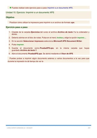 CURSO EXPERTO WINDOWS 10 - RICOSOFT 297
Puedes realizar este ejercicio paso a paso Imprimir a un documento XPS.
Unidad 10. Ejercicio: Imprimir a un documento XPS
Objetivo
Practicar cómo utilizar la impresora para imprimir a un archivo de formato xps.
Ejercicio paso a paso
1. Cópiate de la carpeta Ejercicios del curso el archivo Archivo de texto 1 a tu ordenador y
ábrelo.
2. Debería abrirse en el bloc de notas. Pulsa en el menú Archivo y elige la opción Imprimir....
3. En la sección Seleccionar impresora selecciona Microsoft XPS Document Writer.
4. Pulsa Imprimir.
5. Guarda el documento como PruebaXPS.xps, en la misma carpeta que hayas
guardado Archivo de texto 1.
6. Abre el documento PruebaXPS.xps. Se abrirá mediante el Visor de XPS.
Puedes probar a imprimir algún documento extenso o varios documentos a la vez para que
durante la impresión te dé tiempo de ver la
 