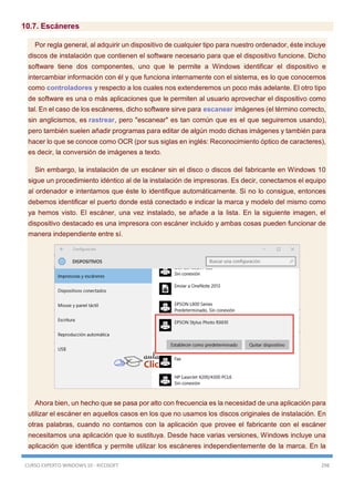 CURSO EXPERTO WINDOWS 10 - RICOSOFT 298
10.7. Escáneres
Por regla general, al adquirir un dispositivo de cualquier tipo para nuestro ordenador, éste incluye
discos de instalación que contienen el software necesario para que el dispositivo funcione. Dicho
software tiene dos componentes, uno que le permite a Windows identificar el dispositivo e
intercambiar información con él y que funciona internamente con el sistema, es lo que conocemos
como controladores y respecto a los cuales nos extenderemos un poco más adelante. El otro tipo
de software es una o más aplicaciones que le permiten al usuario aprovechar el dispositivo como
tal. En el caso de los escáneres, dicho software sirve para escanear imágenes (el término correcto,
sin anglicismos, es rastrear, pero "escanear" es tan común que es el que seguiremos usando),
pero también suelen añadir programas para editar de algún modo dichas imágenes y también para
hacer lo que se conoce como OCR (por sus siglas en inglés: Reconocimiento óptico de caracteres),
es decir, la conversión de imágenes a texto.
Sin embargo, la instalación de un escáner sin el disco o discos del fabricante en Windows 10
sigue un procedimiento idéntico al de la instalación de impresoras. Es decir, conectamos el equipo
al ordenador e intentamos que éste lo identifique automáticamente. Si no lo consigue, entonces
debemos identificar el puerto donde está conectado e indicar la marca y modelo del mismo como
ya hemos visto. El escáner, una vez instalado, se añade a la lista. En la siguiente imagen, el
dispositivo destacado es una impresora con escáner incluido y ambas cosas pueden funcionar de
manera independiente entre sí.
Ahora bien, un hecho que se pasa por alto con frecuencia es la necesidad de una aplicación para
utilizar el escáner en aquellos casos en los que no usamos los discos originales de instalación. En
otras palabras, cuando no contamos con la aplicación que provee el fabricante con el escáner
necesitamos una aplicación que lo sustituya. Desde hace varias versiones, Windows incluye una
aplicación que identifica y permite utilizar los escáneres independientemente de la marca. En la
 