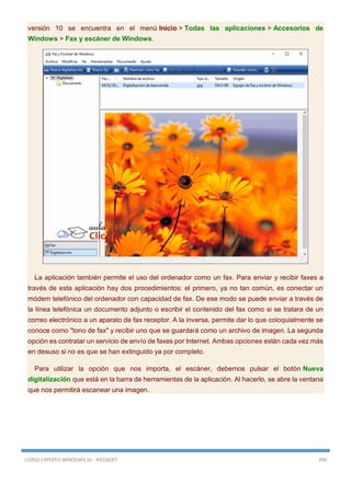 CURSO EXPERTO WINDOWS 10 - RICOSOFT 299
versión 10 se encuentra en el menú Inicio > Todas las aplicaciones > Accesorios de
Windows > Fax y escáner de Windows.
La aplicación también permite el uso del ordenador como un fax. Para enviar y recibir faxes a
través de esta aplicación hay dos procedimientos: el primero, ya no tan común, es conectar un
módem telefónico del ordenador con capacidad de fax. De ese modo se puede enviar a través de
la línea telefónica un documento adjunto o escribir el contenido del fax como si se tratara de un
correo electrónico a un aparato de fax receptor. A la inversa, permite dar lo que coloquialmente se
conoce como "tono de fax" y recibir uno que se guardará como un archivo de imagen. La segunda
opción es contratar un servicio de envío de faxes por Internet. Ambas opciones están cada vez más
en desuso si no es que se han extinguido ya por completo.
Para utilizar la opción que nos importa, el escáner, debemos pulsar el botón Nueva
digitalización que está en la barra de herramientas de la aplicación. Al hacerlo, se abre la ventana
que nos permitirá escanear una imagen.
 