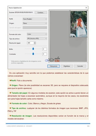 CURSO EXPERTO WINDOWS 10 - RICOSOFT 300
Es una aplicación muy sencilla con la que podemos establecer las características de lo que
vamos a escanear:
Perfil: Foto o documento.
Origen: Plano (la otra posibilidad es escaneo 3D, pero se requiere el dispositivo adecuado
para que la opción aparezca)
Tamaño del papel. En algunos modelos de escáner, esta opción se activa cuando tienen un
alimentador de hojas a escanear automático, aunque en la mayoría de los casos, los escáneres
son para hojas tamaño carta como máximo.
Formato de color: Color, Blanco y Negro, Escala de grises
Tipo de archivo: cualquier de los distintos formatos de imagen que reconoce: BMP, JPG,
PNG y TIF
Resolución de imagen. Las resoluciones disponibles varían en función de la marca y el
modelo del escáner.
 