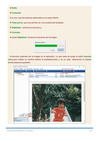 CURSO EXPERTO WINDOWS 10 - RICOSOFT 301
Brillo
Contraste
A su vez, hay tres botones adicionales en la parte inferior:
Vista previa, que nos permite ver una muestra del resultado.
Digitalizar, comienza el proceso y;
Cancelar.
Al pulsar Digitalizar comienza el escaneo de la imagen.
Al terminar podemos ver la imagen en la aplicación. Lo que resta es pulsar el botón Guardar
cómo para indicar un nombre distinto al predeterminado y, en su caso, seleccionar la carpeta
donde deseamos grabarla.
 