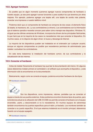 CURSO EXPERTO WINDOWS 10 - RICOSOFT 302
10.8. Agregar hardware
Es posible que en algún momento queramos agregar nuevos componentes de hardware a
nuestro equipo, ya sea para agregar nuevas funciones o para sustituir los que tenemos por otros
mejores. Por ejemplo, podemos agregar una tarjeta wifi, una tarjeta de sonido más potente,
conectar una impresora o nuestro teléfono móvil.
Podemos decir que un componente de hardware se compone de dos cosas: el elemento físico
(la tarjeta, la impresora, etc..) y sus controladores (o drivers). Los controladores son la información
que el sistema operativo necesita conocer para saber cómo manejar ese dispositivo. Windows 10,
al igual que las últimas versiones de Windows, incorpora los drivers de los principales fabricantes,
lo que hará que en la mayoría de los casos no necesitemos más que conectar el dispositivo. En
muchos casos, si no dispone de algún driver, lo busca y descarga de Internet.
La mayoría de los dispositivos pueden ser instalados en el ordenador por cualquier usuario,
aunque en algunos componentes es posible que necesitemos permisos de administrador para
instalar o actualizar los controladores.
En este tema trataremos la instalación del hardware común, de sus controladores y la
actualización de los mismos.
10.9. Conectar el hardware
Antes de instalar físicamente el hardware hay que leer la documentación del mismo. En algunos
casos deberemos instalar primero el controlador o el software que acompaña al dispositivo, y esta
información sólo la encontramos en la documentación.
Básicamente, según como se conecta al equipo, podemos encontrar hardware de dos tipos:
Hardware externo:
Son los dispositivos, como impresoras, ratones, pantallas que se conectan al
equipo a través de sus puertos externos. Antes podíamos encontrar diversos tipos de puertos, pero
la tendencia actual es la utilización del USB. El USB nos permite conectar el hardware con el equipo
encendido, usarlo, y desconectarlo si no lo necesitamos. En muchos equipos de sobremesa
también encontramos los puertos específicos para el ratón y el teclado. Los monitores también se
conectan a su puerto específico. Si el que estamos instalando es el monitor principal, deberemos
hacerlo con el equipo apagado.
Hardware interno:
 