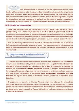 CURSO EXPERTO WINDOWS 10 - RICOSOFT 303
Son dispositivos que se conectan al bus de expansión del equipo, como
tarjetas gráficas, tarjetas de red o discos duros. Esta instalación requiere manipular componentes
internos del ordenador, por eso es recomendable que la realice alguien con experiencia, aunque
no suele ser complicado. Si optamos por hacerlo nosotros mismos, debemos seguir paso por paso
las instrucciones que nos proporcione el fabricante del hardware en cuanto a seguridad y
manipulación de los componentes, por supuesto se tendrá que realizar con el equipo apagado.
10.10. Instalar los controladores
Desde hace tiempo Windows incorpora la tecnología Plug & Play (PnP), se podría traducir
por enchufar y usar. Esta tecnología consiste en transferir toda la responsabilidad al sistema
operativo, es decir que es el sistema operativo el que se encarga de detectar el nuevo dispositivo
e instalar los controladores pertinentes para que su funcionamiento sea óptimo, también se encarga
de detectar si desinstalamos algún dispositivo, en ese caso a veces desinstala los controladores
Para que Windows pueda detectar un dispositivo, éste debe ser compatible con la tecnología
PnP. Los dispositivos fabricados actualmente lo son, y son los que veremos en este apartado. La
forma de instalar impresoras no compatibles con PnP ya la vimos en un apartado anterior en esta
misma unidad.
La primera vez que conectemos los dispositivos, en caso de los dispositivos USB, o al arrancar
el equipo en el caso de que los hayamos conectado con el equipo apagado, Windows detectará los
dispositivos e intentará instalar sus controladores. En el área de notificación, se mostrará un
bocadillo con el texto Nuevo hardware encontrado. Windows 10 incorpora los controladores de
los principales fabricantes, así que en la mayoría de los casos, no tendremos que hacer nada más,
sólo esperar hasta que aparezca el mensaje Su nuevo hardware está instalado y listo para
funcionar. En algunos casos, como en monitores o ratones, puede que no aparezcan estos
bocadillos.
Si disponemos de conexión a internet, Windows tendrá más abanico de controladores
disponibles, por lo que prácticamente encontrará la mayoría de los que necesitemos, e incluso es
posible que nos avise de sus actualizaciones mediante Windows Update. También podemos optar
por descargarnos los drivers desde la Web del fabricante, de modo que nos aseguremos de que
son los más actualizados.
 