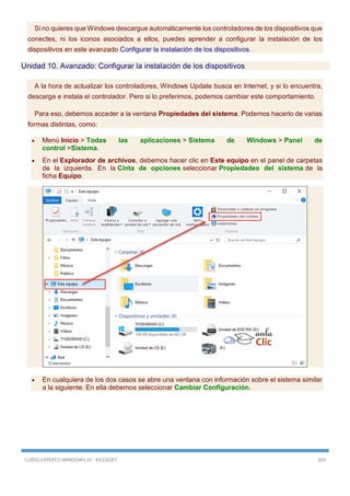 CURSO EXPERTO WINDOWS 10 - RICOSOFT 304
Si no quieres que Windows descargue automáticamente los controladores de los dispositivos que
conectes, ni los iconos asociados a ellos, puedes aprender a configurar la instalación de los
dispositivos en este avanzado Configurar la instalación de los dispositivos.
Unidad 10. Avanzado: Configurar la instalación de los dispositivos
A la hora de actualizar los controladores, Windows Update busca en Internet, y si lo encuentra,
descarga e instala el controlador. Pero si lo preferimos, podemos cambiar este comportamiento.
Para eso, debemos acceder a la ventana Propiedades del sistema. Podemos hacerlo de varias
formas distintas, como:
 Menú Inicio > Todas las aplicaciones > Sistema de Windows > Panel de
control >Sistema.
 En el Explorador de archivos, debemos hacer clic en Este equipo en el panel de carpetas
de la izquierda. En la Cinta de opciones seleccionar Propiedades del sistema de la
ficha Equipo.
 En cualquiera de los dos casos se abre una ventana con información sobre el sistema similar
a la siguiente. En ella debemos seleccionar Cambiar Configuración.
 