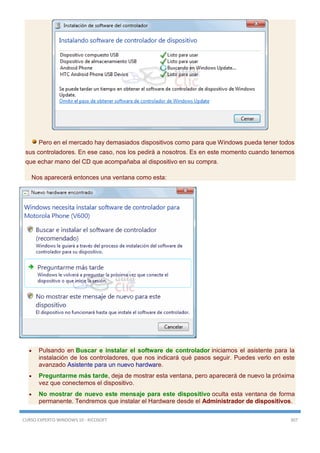 CURSO EXPERTO WINDOWS 10 - RICOSOFT 307
Pero en el mercado hay demasiados dispositivos como para que Windows pueda tener todos
sus controladores. En ese caso, nos los pedirá a nosotros. Es en este momento cuando tenemos
que echar mano del CD que acompañaba al dispositivo en su compra.
Nos aparecerá entonces una ventana como esta:
 Pulsando en Buscar e instalar el software de controlador iniciamos el asistente para la
instalación de los controladores, que nos indicará qué pasos seguir. Puedes verlo en este
avanzado Asistente para un nuevo hardware.
 Preguntarme más tarde, deja de mostrar esta ventana, pero aparecerá de nuevo la próxima
vez que conectemos el dispositivo.
 No mostrar de nuevo este mensaje para este dispositivo oculta esta ventana de forma
permanente. Tendremos que instalar el Hardware desde el Administrador de dispositivos.
 