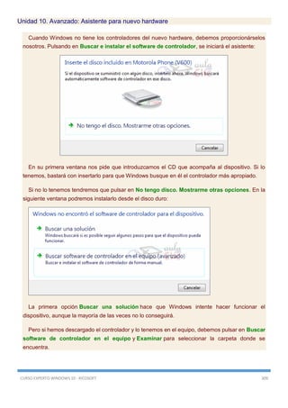 CURSO EXPERTO WINDOWS 10 - RICOSOFT 309
Unidad 10. Avanzado: Asistente para nuevo hardware
Cuando Windows no tiene los controladores del nuevo hardware, debemos proporcionárselos
nosotros. Pulsando en Buscar e instalar el software de controlador, se iniciará el asistente:
En su primera ventana nos pide que introduzcamos el CD que acompaña al dispositivo. Si lo
tenemos, bastará con insertarlo para que Windows busque en él el controlador más apropiado.
Si no lo tenemos tendremos que pulsar en No tengo disco. Mostrarme otras opciones. En la
siguiente ventana podremos instalarlo desde el disco duro:
La primera opción Buscar una solución hace que Windows intente hacer funcionar el
dispositivo, aunque la mayoría de las veces no lo conseguirá.
Pero si hemos descargado el controlador y lo tenemos en el equipo, debemos pulsar en Buscar
software de controlador en el equipo y Examinar para seleccionar la carpeta donde se
encuentra.
 