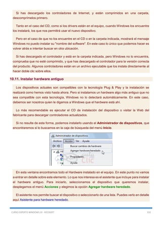 CURSO EXPERTO WINDOWS 10 - RICOSOFT 310
Si has descargado los controladores de Internet, y están comprimidos en una carpeta,
descomprímelos primero.
Tanto en el caso del CD, como si los drivers están en el equipo, cuando Windows los encuentre
los instalará, los que nos permitirá usar el nuevo dispositivo.
Pero en el caso de que no los encuentre en el CD o en la carpeta indicada, mostrará el mensaje
Windows no puedo instalar su "nombre del software". En este caso lo único que podemos hacer es
volver atrás e intentar buscar en otra ubicación.
Si has descargado el controlador y está en la carpeta indicada, pero Windows no lo encuentra,
comprueba que no esté comprimido, y que has descargado el controlador para la versión correcta
del producto. Algunos controladores están en un archivo ejecutable que los instala directamente al
hacer doble clic sobre ellos.
10.11. Instalar hardware antiguo
Los dispositivos actuales son compatibles con la tecnología Plug & Play y la instalación se
realizará como hemos visto hasta ahora. Pero si instalamos un hardware algo más antiguo que no
sea compatible con esta tecnología, Windows no lo detectará automáticamente. En este caso,
debemos ser nosotros quien le digamos a Windows que el hardware está ahí.
Lo más recomendable es ejecutar el CD de instalación del dispositivo o visitar la Web del
fabricante para descargar controladores actualizados.
Si no resulta de esta forma, podemos instalarlo usando el Administrador de dispositivos, que
encontraremos si lo buscamos en la caja de búsqueda del menú Inicio.
En esta ventana encontramos todo el Hardware instalado en el equipo. En este punto no vamos
a entrar en detalle sobre este elemento. Lo que nos interesa es el asistente que incluye para instalar
el hardware antiguo. Para iniciarlo, seleccionamos el dispositivo que queremos instalar,
desplegamos el menú Acciones y elegimos la opción Agregar hardware heredado.
El asistente nos permite buscar el dispositivo o seleccionarlo de una lista. Puedes verlo en detalle
aquí Asistente para hardware heredado.
 