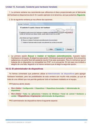 CURSO EXPERTO WINDOWS 10 - RICOSOFT 311
Unidad 10. Avanzado: Asistente para hardware heredado
1. La primera ventana nos recomienda que utilicemos el disco proporcionado por el fabricante
del hardware si disponemos de él. En nuestro ejemplo no lo tenemos, así que pulsamos Siguiente.
2. En la siguiente ventana ya nos ofrece dos opciones:
 La primera opción, Buscar e instalar el hardware automáticamente, buscará nuevo
Hardware en el equipo. Si elegimos esta opción, Windows buscará el hardware. Si lo encuentra
saltaremos a la parte final del asistente (punto 5 de este avanzado). Pero lo normal es que al
tratarse de un dispositivo no compatible con PnP, no lo encuentre. En tal caso nos invitará a
elegirlo de una lista, llegando a la misma ventana que al elegir la segunda opción.
10.12. El administrador de dispositivos
Ya hemos comentado que podemos utilizar el Administrador de dispositivos para agregar
hardware heredado, pero las posibilidades de esta ventana son mucho más amplias, ya que se
trata de una utilidad que nos permite gestionar todo el hardware instalado en el equipo.
Podemos abrirlo desde:
 Menú Inicio > Configuración > Dispositivos > Dispositivos Conectados > Administrador de
dispositivos
 Menú Inicio > Todas las aplicaciones > Sistema de Windows > Panel de control > Hardware y
sonido > Dispositivos e impresoras (administrador de dispositivos).
El administrador de dispositivos tiene el siguiente aspecto:
 