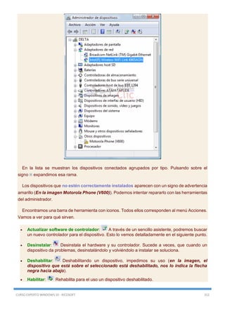 CURSO EXPERTO WINDOWS 10 - RICOSOFT 312
En la lista se muestran los dispositivos conectados agrupados por tipo. Pulsando sobre el
signo expandimos esa rama.
Los dispositivos que no estén correctamente instalados aparecen con un signo de advertencia
amarillo (En la imagen Motorola Phone (V600)). Podemos intentar repararlo con las herramientas
del administrador.
Encontramos una barra de herramienta con iconos. Todos ellos corresponden al menú Acciones.
Vamos a ver para qué sirven.
 Actualizar software de controlador: A través de un sencillo asistente, podremos buscar
un nuevo controlador para el dispositivo. Esto lo vemos detalladamente en el siguiente punto.
 Desinstalar: Desinstala el hardware y su controlador. Sucede a veces, que cuando un
dispositivo da problemas, desinstalándolo y volviéndolo a instalar se soluciona.
 Deshabilitar: Deshabilitando un dispositivo, impedimos su uso (en la imagen, el
dispositivo que está sobre el seleccionado está deshabilitado, nos lo indica la flecha
negra hacia abajo).
 Habilitar: Rehabilita para el uso un dispositivo deshabilitado.
 