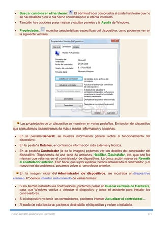 CURSO EXPERTO WINDOWS 10 - RICOSOFT 313
 Buscar cambios en el hardware: El administrador comprueba si existe hardware que no
se ha instalado o no lo ha hecho correctamente e intenta instalarlo.
 También hay opciones para mostrar y ocultar paneles y la Ayuda de Windows.
 Propiedades, muestra características específicas del dispositivo, como podemos ver en
la siguiente ventana.
Las propiedades de un dispositivo se muestran en varias pestañas. En función del dispositivo
que consultemos dispondremos de más o menos información y opciones.
 En la pestaña General, se muestra información general sobre el funcionamiento del
dispositivo.
 En la pestaña Detalles, encontramos información más extensa y técnica.
 En la pestaña Controlador (la de la imagen) podemos ver los detalles del controlador del
dispositivo. Disponemos de una serie de acciones, Habilitar, Desinstalar, etc. que son las
mismas que veíamos en el administrador de dispositivos. La única acción nueva es Revertir
al controlador anterior. Esto hace, que si por ejemplo, hemos actualizado el controlador, y el
nuevo nos da problemas, podamos volver al controlador anterior.
En la imagen inicial del Administrador de dispositivos, se mostraba un dispositivo
erróneo. Podemos intentar solucionarlo de varias formas:
 Si no hemos instalado los controladores, podemos pulsar en Buscar cambios de hardware,
para que Windows vuelva a detectar el dispositivo y lance el asistente para instalar los
controladores.
 Si el dispositivo ya tenía los controladores, podemos intentar Actualizar el controlador....
 Si nada de esto funciona, podemos desinstalar el dispositivo y volver a instalarlo.
 
