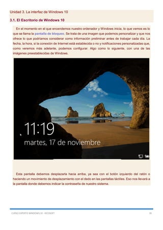 CURSO EXPERTO WINDOWS 10 - RICOSOFT 26
Unidad 3. La interfaz de Windows 10
3.1. El Escritorio de Windows 10
En el momento en el que encendemos nuestro ordenador y Windows inicia, lo que vemos es lo
que se llama la pantalla de bloqueo. Se trata de una imagen que podemos personalizar y que nos
ofrece lo que podríamos considerar como información preliminar antes de trabajar cada día. La
fecha, la hora, si la conexión de Internet está establecida o no y notificaciones personalizadas que,
como veremos más adelante, podemos configurar. Algo como lo siguiente, con una de las
imágenes preestablecidas de Windows.
Esta pantalla debemos desplazarla hacia arriba, ya sea con el botón izquierdo del ratón o
haciendo un movimiento de desplazamiento con el dedo en las pantallas táctiles. Eso nos llevará a
la pantalla donde debemos indicar la contraseña de nuestro sistema.
 