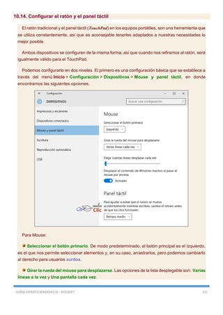 CURSO EXPERTO WINDOWS 10 - RICOSOFT 315
10.14. Configurar el ratón y el panel táctil
El ratón tradicional y el panel táctil (TouchPad) en los equipos portátiles, son una herramienta que
se utiliza constantemente, así que es aconsejable tenerlos adaptados a nuestras necesidades lo
mejor posible.
Ambos dispositivos se configuran de la misma forma, así que cuando nos refiramos al ratón, será
igualmente válido para el TouchPad.
Podemos configurarlo en dos niveles. El primero es una configuración básica que se establece a
través del menú Inicio > Configuración > Dispositivos > Mouse y panel táctil, en donde
encontramos las siguientes opciones.
Para Mouse:
Seleccionar el botón primario. De modo predeterminado, el botón principal es el izquierdo,
es el que nos permite seleccionar elementos y, en su caso, arrastrarlos, pero podemos cambiarlo
al derecho para usuarios zurdos.
Girar la rueda del mouse para desplazarse. Las opciones de la lista desplegable son: Varias
líneas a la vez y Una pantalla cada vez.
 