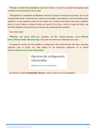 CURSO EXPERTO WINDOWS 10 - RICOSOFT 316
Elegir cuántas líneas desplazar cada vez. Este es un control que podemos desplazar para
modificar el comportamiento de la rueda.
Desplazar el contenido de Windows inactivo al pasar el mouse por encima. Es es una
novedad interesante. Si tenemos dos ventanas en pantalla, como sabemos, sólo una estará activa,
aquella en la que hayamos hecho clic por última vez. Cuando esta opción está activa, podemos
poner el cursor sobre la ventana inactiva sin hacer clic en ella y mover la rueda del ratón, eso
permitirá desplazar el contenido de la ventana sin necesariamente activarla.
Para Panel táctil:
Retraso del panel táctil. Las opciones son: Sin retraso (siempre activo), Retraso
breve, Retraso medio, Retraso largo. Eso evita movimientos accidentales del cursor.
Si deseamos revisar con más detalle la configuración del funcionamiento del ratón, entonces
podemos usar la opción que está debajo de los elementos anteriores en la misma
ventana: Opciones de mouse adicionales.
Se abrirá la ventana Propiedades: Mouse. Veamos cada una de sus pestañas.
 