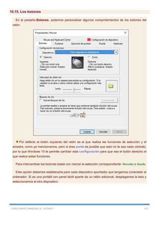 CURSO EXPERTO WINDOWS 10 - RICOSOFT 317
10.15. Los botones
En la pestaña Botones, podemos personalizar algunos comportamientos de los botones del
ratón.
Por defecto el botón izquierdo del ratón es el que realiza las funciones de selección y el
arrastre, como ya mencionamos, pero si eres zurdo es posible que esto no te sea nada cómodo,
por lo que Windows 10 te permite cambiar esta configuración para que sea el botón derecho el
que realice estas funciones.
Para intercambiar los botones basta con marcar la selección correspondiente: Derecho o Zurdo.
Esta opción debemos establecerla para cada dispositivo apuntador que tengamos conectado al
ordenador. Si es una portátil con panel táctil aparte de un ratón adicional, desplegamos la lista y
seleccionamos el otro dispositivo.
 