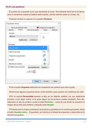 CURSO EXPERTO WINDOWS 10 - RICOSOFT 319
10.16. Los punteros
El puntero es el pequeño icono que representa al cursor. Normalmente tiene forma de flecha,
pero va cambiando cuando el sistema está ocupado, cuando estamos sobre un vínculo, etc.
Podemos cambiar su aspecto en la pestaña Punteros.
De la opción Esquema selecciona la composición de punteros que más te guste.
Observa que algunos esquemas tienen varios tamaños, para usuarios con problemas de visión.
En la sección Personalizar aparece la lista de los distintos estados con sus respectivos
punteros, si por algún motivo no te gusta alguno de los punteros puedes cambiarlo. Para ello,
selecciona un tipo de puntero y pulsa el botón Examinar..., busca la ruta donde se encuentra la
imagen del puntero que prefieres y después pulsa Aceptar.
Puedes crear tu propia combinación de punteros y guardarla con el nombre que quieras, desde
el botón Guardar como.... Al guardarlo, se incluirá en el listado de esquemas y dispondrás de él
siempre que quieras.
 