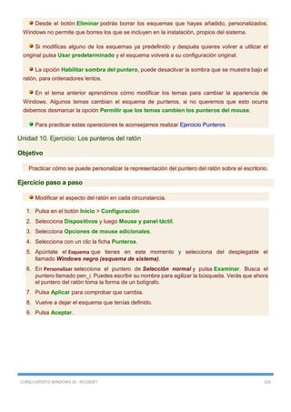 CURSO EXPERTO WINDOWS 10 - RICOSOFT 320
Desde el botón Eliminar podrás borrar los esquemas que hayas añadido, personalizados.
Windows no permite que borres los que se incluyen en la instalación, propios del sistema.
Si modificas alguno de los esquemas ya predefinido y después quieres volver a utilizar el
original pulsa Usar predeterminado y el esquema volverá a su configuración original.
La opción Habilitar sombra del puntero, puede desactivar la sombra que se muestra bajo el
ratón, para ordenadores lentos.
En el tema anterior aprendimos cómo modificar los temas para cambiar la apariencia de
Windows. Algunos temas cambian el esquema de punteros, si no queremos que esto ocurra
debemos desmarcar la opción Permitir que los temas cambien los punteros del mouse.
Para practicar estas operaciones te aconsejamos realizar Ejercicio Punteros
Unidad 10. Ejercicio: Los punteros del ratón
Objetivo
Practicar cómo se puede personalizar la representación del puntero del ratón sobre el escritorio.
Ejercicio paso a paso
Modificar el aspecto del ratón en cada circunstancia.
1. Pulsa en el botón Inicio > Configuración
2. Selecciona Dispositivos y luego Mouse y panel táctil.
3. Selecciona Opciones de mouse adicionales.
4. Selecciona con un clic la ficha Punteros.
5. Apúntate el Esquema que tienes en este momento y selecciona del desplegable el
llamado Windows negro (esquema de sistema).
6. En Personalizar selecciona el puntero de Selección normal y pulsa Examinar. Busca el
puntero llamado pen_i. Puedes escribir su nombre para agilizar la búsqueda. Verás que ahora
el puntero del ratón toma la forma de un bolígrafo.
7. Pulsa Aplicar para comprobar que cambia.
8. Vuelve a dejar el esquema que tenías definido.
9. Pulsa Aceptar.
 