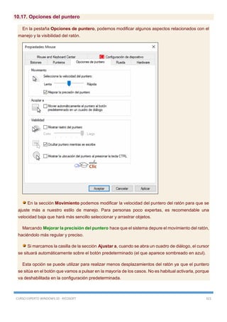 CURSO EXPERTO WINDOWS 10 - RICOSOFT 321
10.17. Opciones del puntero
En la pestaña Opciones de puntero, podemos modificar algunos aspectos relacionados con el
manejo y la visibilidad del ratón.
En la sección Movimiento podemos modificar la velocidad del puntero del ratón para que se
ajuste más a nuestro estilo de manejo. Para personas poco expertas, es recomendable una
velocidad baja que hará más sencillo seleccionar y arrastrar objetos.
Marcando Mejorar la precisión del puntero hace que el sistema depure el movimiento del ratón,
haciéndolo más regular y preciso.
Si marcamos la casilla de la sección Ajustar a, cuando se abra un cuadro de diálogo, el cursor
se situará automáticamente sobre el botón predeterminado (el que aparece sombreado en azul).
Esta opción se puede utilizar para realizar menos desplazamientos del ratón ya que el puntero
se sitúa en el botón que vamos a pulsar en la mayoría de los casos. No es habitual activarla, porque
va deshabilitada en la configuración predeterminada.
 