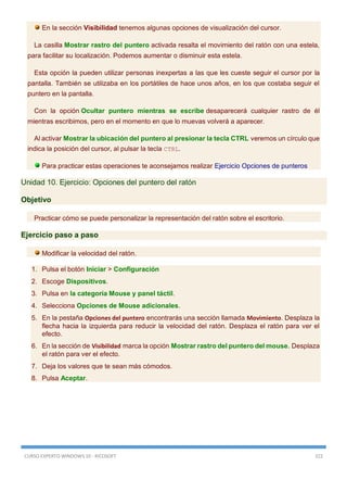 CURSO EXPERTO WINDOWS 10 - RICOSOFT 322
En la sección Visibilidad tenemos algunas opciones de visualización del cursor.
La casilla Mostrar rastro del puntero activada resalta el movimiento del ratón con una estela,
para facilitar su localización. Podemos aumentar o disminuir esta estela.
Esta opción la pueden utilizar personas inexpertas a las que les cueste seguir el cursor por la
pantalla. También se utilizaba en los portátiles de hace unos años, en los que costaba seguir el
puntero en la pantalla.
Con la opción Ocultar puntero mientras se escribe desaparecerá cualquier rastro de él
mientras escribimos, pero en el momento en que lo muevas volverá a aparecer.
Al activar Mostrar la ubicación del puntero al presionar la tecla CTRL veremos un círculo que
indica la posición del cursor, al pulsar la tecla CTRL.
Para practicar estas operaciones te aconsejamos realizar Ejercicio Opciones de punteros
Unidad 10. Ejercicio: Opciones del puntero del ratón
Objetivo
Practicar cómo se puede personalizar la representación del ratón sobre el escritorio.
Ejercicio paso a paso
Modificar la velocidad del ratón.
1. Pulsa el botón Iniciar > Configuración
2. Escoge Dispositivos.
3. Pulsa en la categoría Mouse y panel táctil.
4. Selecciona Opciones de Mouse adicionales.
5. En la pestaña Opciones del puntero encontrarás una sección llamada Movimiento. Desplaza la
flecha hacia la izquierda para reducir la velocidad del ratón. Desplaza el ratón para ver el
efecto.
6. En la sección de Visibilidad marca la opción Mostrar rastro del puntero del mouse. Desplaza
el ratón para ver el efecto.
7. Deja los valores que te sean más cómodos.
8. Pulsa Aceptar.
 