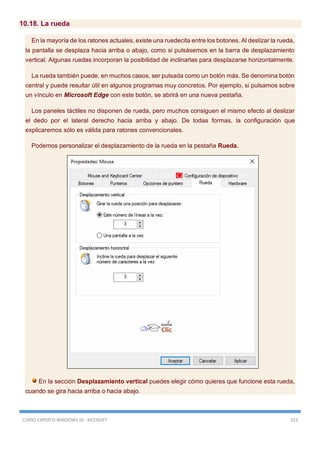 CURSO EXPERTO WINDOWS 10 - RICOSOFT 323
10.18. La rueda
En la mayoría de los ratones actuales, existe una ruedecita entre los botones. Al deslizar la rueda,
la pantalla se desplaza hacia arriba o abajo, como si pulsásemos en la barra de desplazamiento
vertical. Algunas ruedas incorporan la posibilidad de inclinarlas para desplazarse horizontalmente.
La rueda también puede, en muchos casos, ser pulsada como un botón más. Se denomina botón
central y puede resultar útil en algunos programas muy concretos. Por ejemplo, si pulsamos sobre
un vínculo en Microsoft Edge con este botón, se abrirá en una nueva pestaña.
Los paneles táctiles no disponen de rueda, pero muchos consiguen el mismo efecto al deslizar
el dedo por el lateral derecho hacia arriba y abajo. De todas formas, la configuración que
explicaremos sólo es válida para ratones convencionales.
Podemos personalizar el desplazamiento de la rueda en la pestaña Rueda.
En la sección Desplazamiento vertical puedes elegir cómo quieres que funcione esta rueda,
cuando se gira hacia arriba o hacia abajo.
 