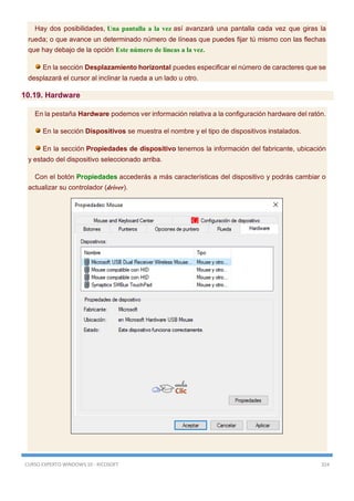 CURSO EXPERTO WINDOWS 10 - RICOSOFT 324
Hay dos posibilidades, Una pantalla a la vez así avanzará una pantalla cada vez que giras la
rueda; o que avance un determinado número de líneas que puedes fijar tú mismo con las flechas
que hay debajo de la opción Este número de líneas a la vez.
En la sección Desplazamiento horizontal puedes especificar el número de caracteres que se
desplazará el cursor al inclinar la rueda a un lado u otro.
10.19. Hardware
En la pestaña Hardware podemos ver información relativa a la configuración hardware del ratón.
En la sección Dispositivos se muestra el nombre y el tipo de dispositivos instalados.
En la sección Propiedades de dispositivo tenemos la información del fabricante, ubicación
y estado del dispositivo seleccionado arriba.
Con el botón Propiedades accederás a más características del dispositivo y podrás cambiar o
actualizar su controlador (driver).
 