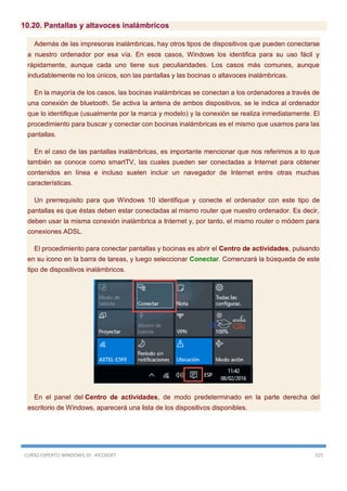 CURSO EXPERTO WINDOWS 10 - RICOSOFT 325
10.20. Pantallas y altavoces inalámbricos
Además de las impresoras inalámbricas, hay otros tipos de dispositivos que pueden conectarse
a nuestro ordenador por esa vía. En esos casos, Windows los identifica para su uso fácil y
rápidamente, aunque cada uno tiene sus peculiaridades. Los casos más comunes, aunque
indudablemente no los únicos, son las pantallas y las bocinas o altavoces inalámbricas.
En la mayoría de los casos, las bocinas inalámbricas se conectan a los ordenadores a través de
una conexión de bluetooth. Se activa la antena de ambos dispositivos, se le indica al ordenador
que lo identifique (usualmente por la marca y modelo) y la conexión se realiza inmediatamente. El
procedimiento para buscar y conectar con bocinas inalámbricas es el mismo que usamos para las
pantallas.
En el caso de las pantallas inalámbricas, es importante mencionar que nos referimos a lo que
también se conoce como smartTV, las cuales pueden ser conectadas a Internet para obtener
contenidos en línea e incluso suelen incluir un navegador de Internet entre otras muchas
características.
Un prerrequisito para que Windows 10 identifique y conecte el ordenador con este tipo de
pantallas es que éstas deben estar conectadas al mismo router que nuestro ordenador. Es decir,
deben usar la misma conexión inalámbrica a Internet y, por tanto, el mismo router o módem para
conexiones ADSL.
El procedimiento para conectar pantallas y bocinas es abrir el Centro de actividades, pulsando
en su icono en la barra de tareas, y luego seleccionar Conectar. Comenzará la búsqueda de este
tipo de dispositivos inalámbricos.
En el panel del Centro de actividades, de modo predeterminado en la parte derecha del
escritorio de Windows, aparecerá una lista de los dispositivos disponibles.
 