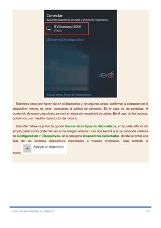 CURSO EXPERTO WINDOWS 10 - RICOSOFT 326
Entonces basta con hacer clic en el dispositivo y, en algunos casos, confirmar la operación en el
dispositivo mismo, es decir, aceptando la solitud de conexión. En el caso de las pantallas, el
contenido de nuestro escritorio, se verá en éstas sin necesidad de cables. En el caso de las bocinas,
podremos usar nuestro reproductor de música.
Una alternativa es pulsar la opción Buscar otros tipos de dispositivos, en la parte inferior del
propio panel como podemos ver en la imagen anterior. Eso nos llevará a la ya conocida ventana
de Configuración > Dispositivos, en la categoría Dispositivos conectados, donde veremos una
lista de los diversos dispositivos conectados a nuestro ordenador, pero también el
botón .
 