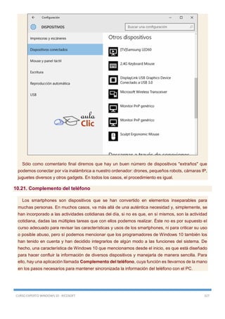 CURSO EXPERTO WINDOWS 10 - RICOSOFT 327
Sólo como comentario final diremos que hay un buen número de dispositivos "extraños" que
podemos conectar por vía inalámbrica a nuestro ordenador: drones, pequeños robots, cámaras IP,
juguetes diversos y otros gadgets. En todos los casos, el procedimiento es igual.
10.21. Complemento del teléfono
Los smartphones son dispositivos que se han convertido en elementos inseparables para
muchas personas. En muchos casos, va más allá de una auténtica necesidad y, simplemente, se
han incorporado a las actividades cotidianas del día, si no es que, en sí mismos, son la actividad
cotidiana, dadas las múltiples tareas que con ellos podemos realizar. Éste no es por supuesto el
curso adecuado para revisar las características y usos de los smartphones, ni para criticar su uso
o posible abuso, pero sí podemos mencionar que los programadores de Windows 10 también los
han tenido en cuenta y han decidido integrarlos de algún modo a las funciones del sistema. De
hecho, una característica de Windows 10 que mencionamos desde el inicio, es que está diseñado
para hacer confluir la información de diversos dispositivos y manejarla de manera sencilla. Para
ello, hay una aplicación llamada Complemento del teléfono, cuya función es llevarnos de la mano
en los pasos necesarios para mantener sincronizada la información del teléfono con el PC.
 