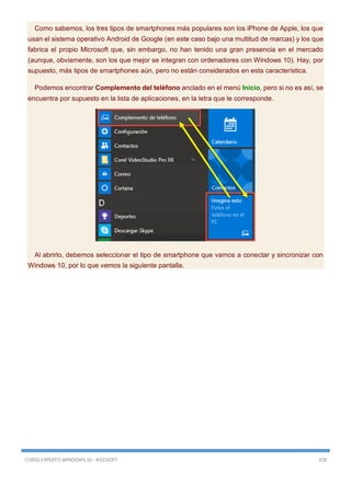 CURSO EXPERTO WINDOWS 10 - RICOSOFT 328
Como sabemos, los tres tipos de smartphones más populares son los iPhone de Apple, los que
usan el sistema operativo Android de Google (en este caso bajo una multitud de marcas) y los que
fabrica el propio Microsoft que, sin embargo, no han tenido una gran presencia en el mercado
(aunque, obviamente, son los que mejor se integran con ordenadores con Windows 10). Hay, por
supuesto, más tipos de smartphones aún, pero no están considerados en esta característica.
Podemos encontrar Complemento del teléfono anclado en el menú Inicio, pero si no es así, se
encuentra por supuesto en la lista de aplicaciones, en la letra que le corresponde.
Al abrirlo, debemos seleccionar el tipo de smartphone que vamos a conectar y sincronizar con
Windows 10, por lo que vemos la siguiente pantalla.
 