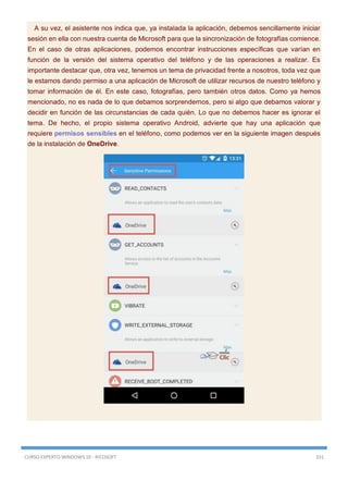 CURSO EXPERTO WINDOWS 10 - RICOSOFT 331
A su vez, el asistente nos indica que, ya instalada la aplicación, debemos sencillamente iniciar
sesión en ella con nuestra cuenta de Microsoft para que la sincronización de fotografías comience.
En el caso de otras aplicaciones, podemos encontrar instrucciones específicas que varían en
función de la versión del sistema operativo del teléfono y de las operaciones a realizar. Es
importante destacar que, otra vez, tenemos un tema de privacidad frente a nosotros, toda vez que
le estamos dando permiso a una aplicación de Microsoft de utilizar recursos de nuestro teléfono y
tomar información de él. En este caso, fotografías, pero también otros datos. Como ya hemos
mencionado, no es nada de lo que debamos sorprendernos, pero si algo que debamos valorar y
decidir en función de las circunstancias de cada quién. Lo que no debemos hacer es ignorar el
tema. De hecho, el propio sistema operativo Android, advierte que hay una aplicación que
requiere permisos sensibles en el teléfono, como podemos ver en la siguiente imagen después
de la instalación de OneDrive.
 