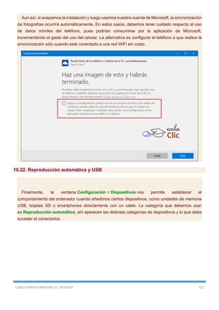 CURSO EXPERTO WINDOWS 10 - RICOSOFT 332
Aun así, si acepamos la instalación y luego usamos nuestra cuenta de Microsoft, la sincronización
de fotografías ocurrirá automáticamente. En estos casos, debemos tener cuidado respecto al uso
de datos móviles del teléfono, pues podrían consumirse por la aplicación de Microsoft,
incrementando el gasto del uso del celular. La alternativa es configurar el teléfono a que realice la
sincronización sólo cuando esté conectado a una red WiFi sin costo.
10.22. Reproducción automática y USB
Finalmente, la ventana Configuración > Dispositivos nos permite establecer el
comportamiento del ordenador cuando añadimos ciertos dispositivos, como unidades de memoria
USB, tarjetas SD o smartphones directamente con un cable. La categoría que debemos usar
es Reproducción automática, ahí aparecen las distintas categorías de dispositivos y lo que debe
suceder al conectarlos.
 