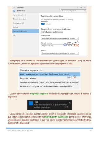 CURSO EXPERTO WINDOWS 10 - RICOSOFT 333
Por ejemplo, en el caso de las unidades extraíbles (que incluyen las memorias USB y los discos
duros externos), tienen las siguientes opciones cuando desplegamos la lista.
Cuando seleccionamos Preguntar cada vez, recibimos una notificación en pantalla al insertar el
dispositivo.
Las opciones subsecuentes cuando hacemos clic en la notificación en realidad no difieren de las
que podemos seleccionar en la opción de Reproducción automática, por lo que nos ahorramos
un paso cuando dejamos establecido lo que va a ocurrir cuando insertamos una unidad extraíble y
cualquier otro dispositivo.
 