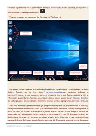 CURSO EXPERTO WINDOWS 10 - RICOSOFT 28
ventanas rápidamente con la combinación de teclas Windows+D. Como ya vimos, distinguimos la
tecla Windows por el logo del sistema: .
Veamos entonces los elementos del Escritorio de Windows 10.
Los iconos del escritorio se activan haciendo doble clic con el ratón o con el dedo en pantallas
táctiles. Pueden ser de tres tipos: Programas, carpetas que contienen archivos, o
bien, archivos que, al ser pulsados, abren el programa con el que fueron creados y con la
información que contienen. También tenemos otro tipo de iconos que se llaman Accesos directos.
Sin embargo, estos accesos directos finalmente apuntan también a programas, carpetas o archivos.
A su vez, de manera predeterminada (ya que podemos moverla a cualquier lado de la pantalla),
en la parte inferior tenemos una barra que contiene diversos elementos. En la parte izquierda, el
botón del menú Inicio. A él dedicaremos el siguiente apartado de esta unidad. Luego, a su derecha,
tenemos la caja de búsqueda que es una de las novedades de Windows 10. A la derecha de la caja
de búsqueda, tenemos otro elemento novedoso: el botón Vista de tareas, el cual, dependiendo de
nuestra dinámica de trabajo, puede llegar a ser muy útil. Enseguida tenemos iconos de acceso
 