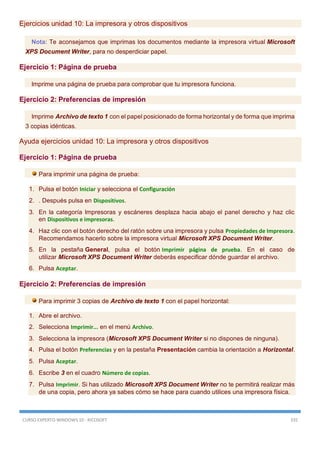 CURSO EXPERTO WINDOWS 10 - RICOSOFT 335
Ejercicios unidad 10: La impresora y otros dispositivos
Nota: Te aconsejamos que imprimas los documentos mediante la impresora virtual Microsoft
XPS Document Writer, para no desperdiciar papel.
Ejercicio 1: Página de prueba
Imprime una página de prueba para comprobar que tu impresora funciona.
Ejercicio 2: Preferencias de impresión
Imprime Archivo de texto 1 con el papel posicionado de forma horizontal y de forma que imprima
3 copias idénticas.
Ayuda ejercicios unidad 10: La impresora y otros dispositivos
Ejercicio 1: Página de prueba
Para imprimir una página de prueba:
1. Pulsa el botón Iniciar y selecciona el Configuración
2. . Después pulsa en Dispositivos.
3. En la categoría Impresoras y escáneres desplaza hacia abajo el panel derecho y haz clic
en Dispositivos e impresoras.
4. Haz clic con el botón derecho del ratón sobre una impresora y pulsa Propiedades de Impresora.
Recomendamos hacerlo sobre la impresora virtual Microsoft XPS Document Writer.
5. En la pestaña General, pulsa el botón Imprimir página de prueba. En el caso de
utilizar Microsoft XPS Document Writer deberás especificar dónde guardar el archivo.
6. Pulsa Aceptar.
Ejercicio 2: Preferencias de impresión
Para imprimir 3 copias de Archivo de texto 1 con el papel horizontal:
1. Abre el archivo.
2. Selecciona Imprimir... en el menú Archivo.
3. Selecciona la impresora (Microsoft XPS Document Writer si no dispones de ninguna).
4. Pulsa el botón Preferencias y en la pestaña Presentación cambia la orientación a Horizontal.
5. Pulsa Aceptar.
6. Escribe 3 en el cuadro Número de copias.
7. Pulsa Imprimir. Si has utilizado Microsoft XPS Document Writer no te permitirá realizar más
de una copia, pero ahora ya sabes cómo se hace para cuando utilices una impresora física.
 